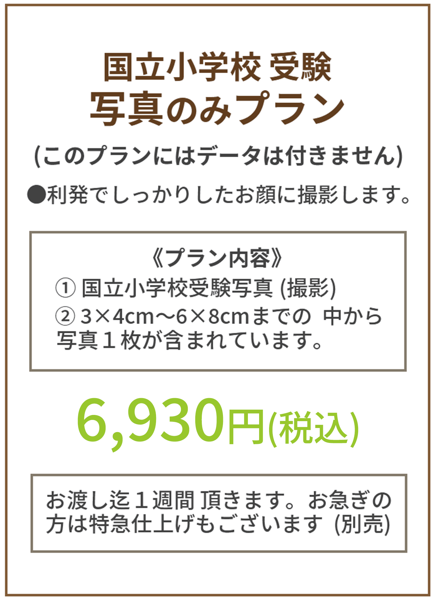 写真のみプラン このプランにデータは付きません プラン内容①国立小学校受験写真(撮影)②3×4cm〜6×8cmまでの中から写真1枚　価格 6,930円(税込) お渡し迄1週間いただきます。急ぎの方は特急仕上げもございます(別売)