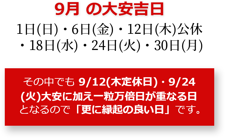 9月の大安吉日 1日(日)・6日(金)・12日(木)公休・18日(水)・24日(火)・30日(月) その中でも9月12日(木)・9月24日(火)は大安に加え一粒万倍日が重なる日となるので「更に縁起のいい日」です。